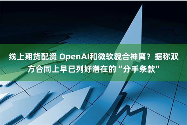 线上期货配资 OpenAI和微软貌合神离？据称双方合同上早已列好潜在的“分手条款”