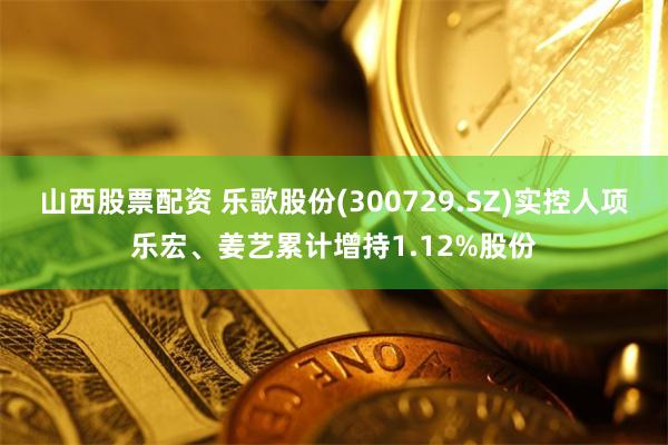 山西股票配资 乐歌股份(300729.SZ)实控人项乐宏、姜艺累计增持1.12%股份