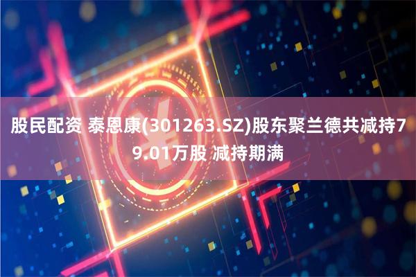 股民配资 泰恩康(301263.SZ)股东聚兰德共减持79.01万股 减持期满