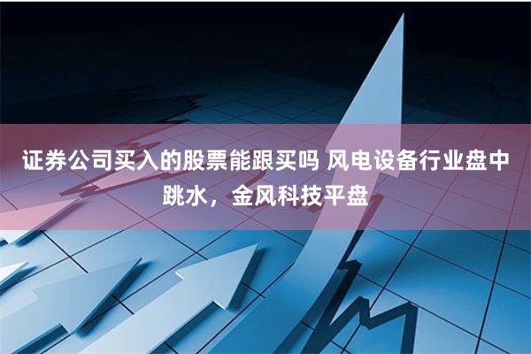 证券公司买入的股票能跟买吗 风电设备行业盘中跳水，金风科技平盘