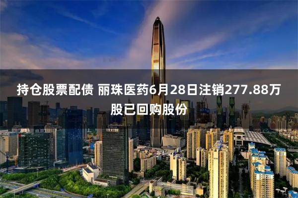 持仓股票配债 丽珠医药6月28日注销277.88万股已回购股份