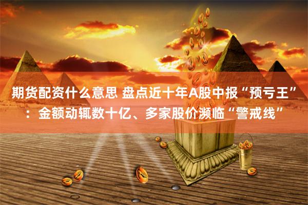 期货配资什么意思 盘点近十年A股中报“预亏王”：金额动辄数十亿、多家股价濒临“警戒线”