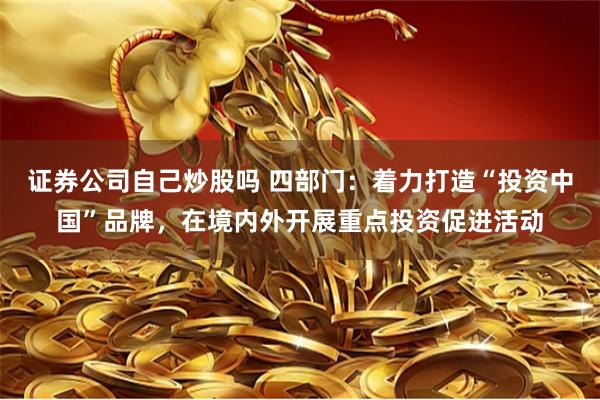 证券公司自己炒股吗 四部门：着力打造“投资中国”品牌，在境内外开展重点投资促进活动