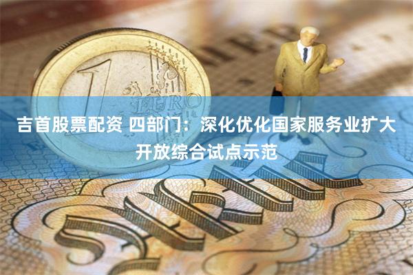 吉首股票配资 四部门：深化优化国家服务业扩大开放综合试点示范