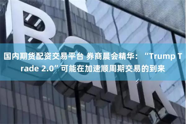 国内期货配资交易平台 券商晨会精华：“Trump Trade 2.0”可能在加速顺周期交易的到来