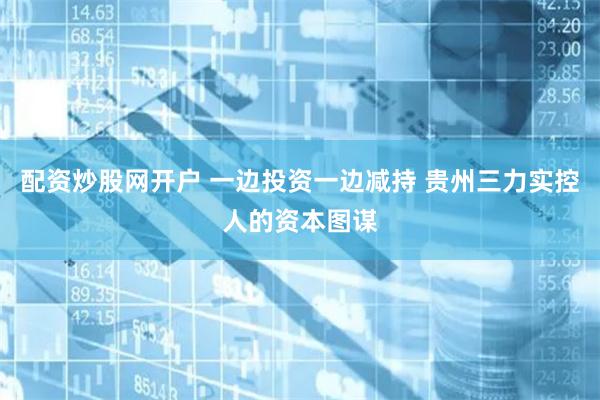 配资炒股网开户 一边投资一边减持 贵州三力实控人的资本图谋