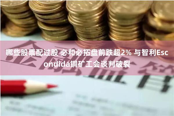 哪些股票配过股 必和必拓盘前跌超2% 与智利Escondida铜矿工会谈判破裂