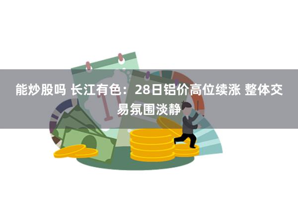 能炒股吗 长江有色：28日铝价高位续涨 整体交易氛围淡静