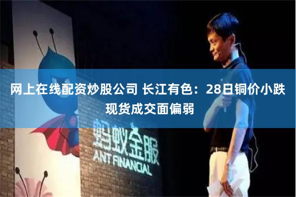 网上在线配资炒股公司 长江有色：28日铜价小跌 现货成交面偏弱