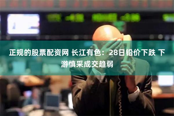正规的股票配资网 长江有色：28日铅价下跌 下游慎采成交趋弱