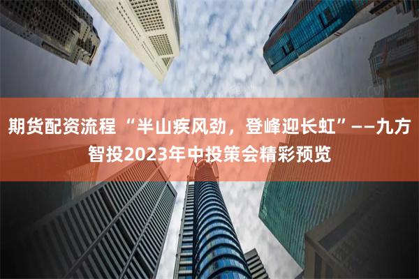 期货配资流程 “半山疾风劲，登峰迎长虹”——九方智投2023年中投策会精彩预览