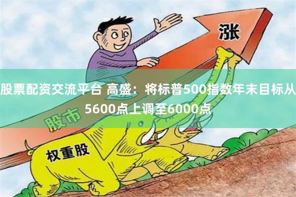股票配资交流平台 高盛：将标普500指数年末目标从5600点上调至6000点