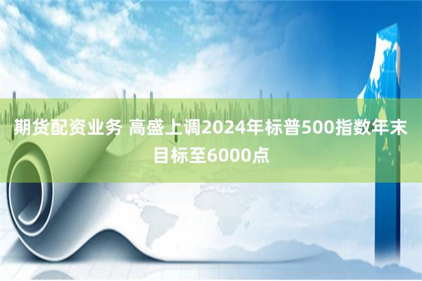 期货配资业务 高盛上调2024年标普500指数年末目标至6000点