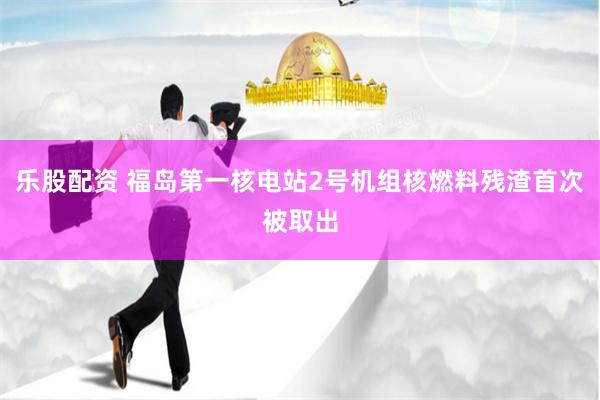 乐股配资 福岛第一核电站2号机组核燃料残渣首次被取出
