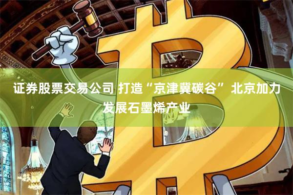 证券股票交易公司 打造“京津冀碳谷” 北京加力发展石墨烯产业