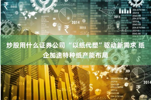 炒股用什么证券公司 “以纸代塑”驱动新需求 纸企加速特种纸产能布局
