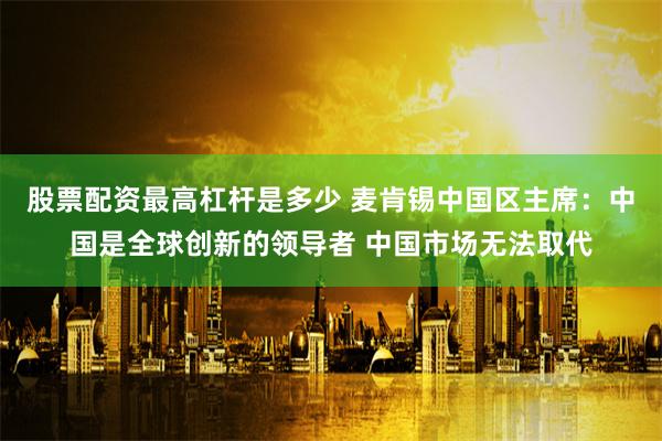 股票配资最高杠杆是多少 麦肯锡中国区主席：中国是全球创新的领导者 中国市场无法取代