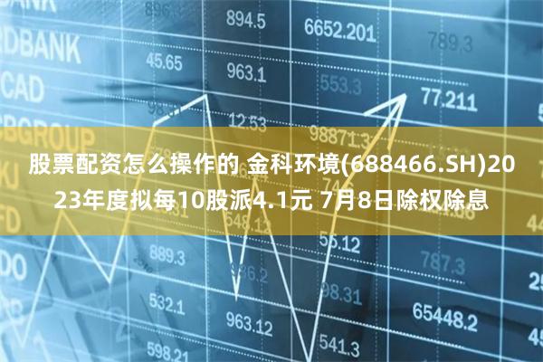 股票配资怎么操作的 金科环境(688466.SH)2023年度拟每10股派4.1元 7月8日除权除息