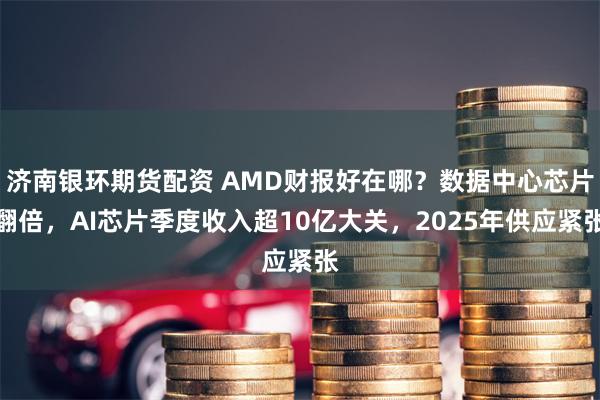 济南银环期货配资 AMD财报好在哪？数据中心芯片翻倍，AI芯片季度收入超10亿大关，2025年供应紧张