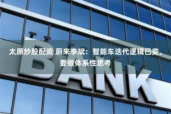太原炒股配资 蔚来李斌：智能车迭代逻辑已变，要做体系性思考
