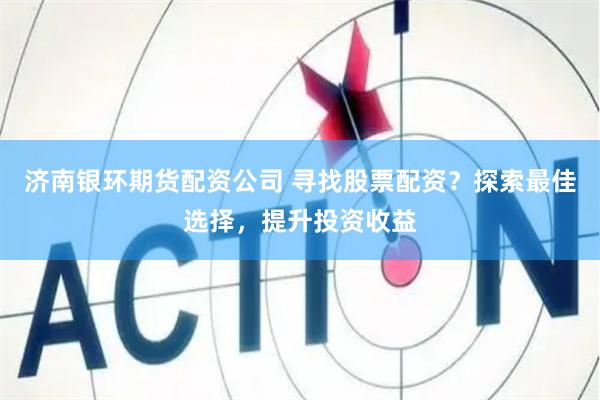 济南银环期货配资公司 寻找股票配资？探索最佳选择，提升投资收益