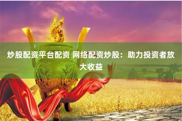 炒股配资平台配资 网络配资炒股：助力投资者放大收益