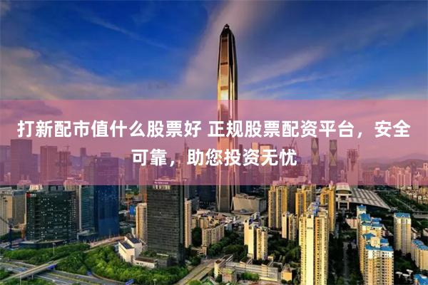 打新配市值什么股票好 正规股票配资平台，安全可靠，助您投资无忧
