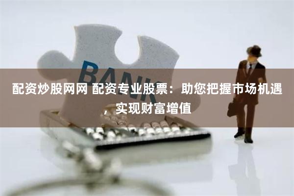 配资炒股网网 配资专业股票：助您把握市场机遇，实现财富增值