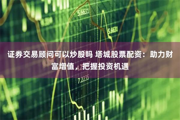 证券交易顾问可以炒股吗 塔城股票配资：助力财富增值，把握投资机遇