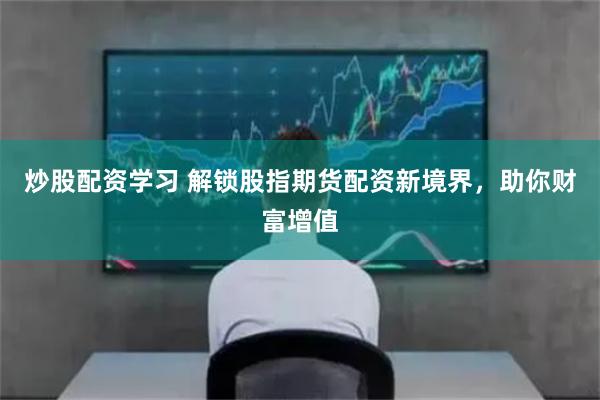 炒股配资学习 解锁股指期货配资新境界，助你财富增值