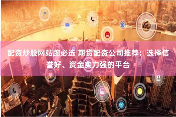 配资炒股网站蹿必选 期货配资公司推荐：选择信誉好、资金实力强的平台