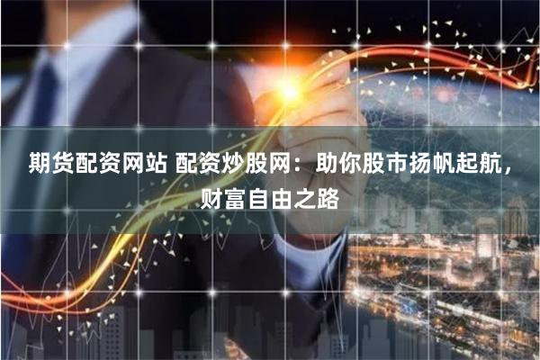 期货配资网站 配资炒股网：助你股市扬帆起航，财富自由之路