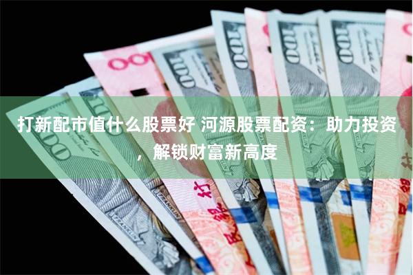 打新配市值什么股票好 河源股票配资：助力投资，解锁财富新高度