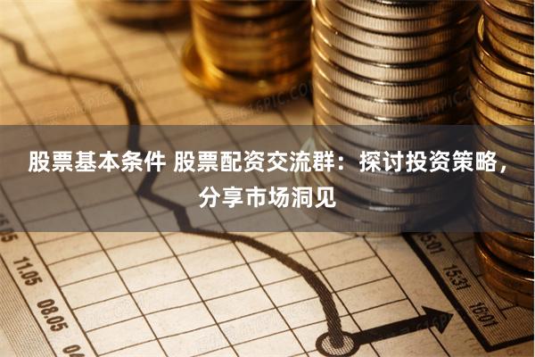 股票基本条件 股票配资交流群：探讨投资策略，分享市场洞见
