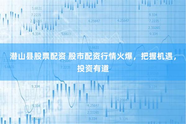 潜山县股票配资 股市配资行情火爆，把握机遇，投资有道
