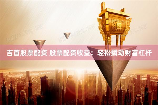 吉首股票配资 股票配资收益：轻松撬动财富杠杆