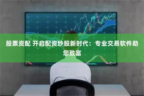 股票资配 开启配资炒股新时代：专业交易软件助您致富