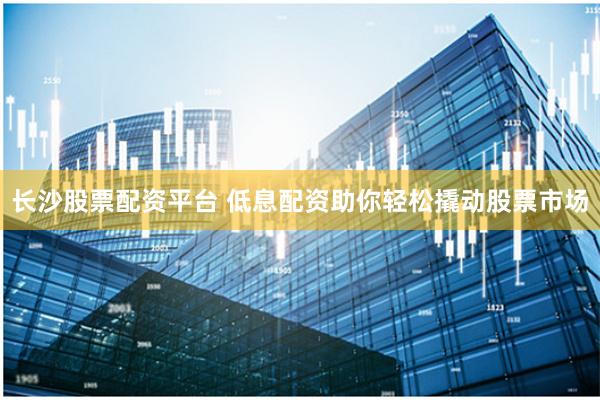 长沙股票配资平台 低息配资助你轻松撬动股票市场