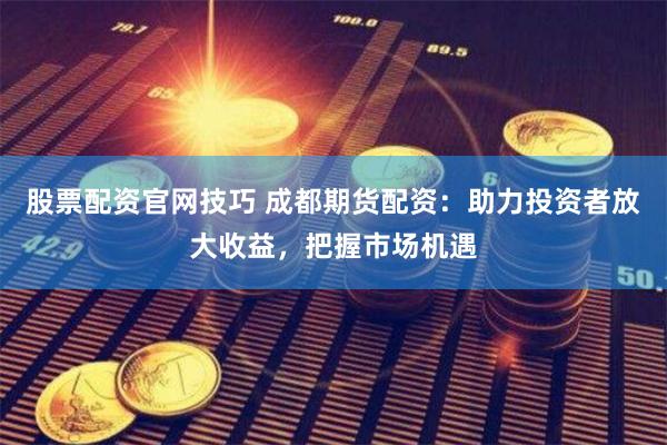 股票配资官网技巧 成都期货配资：助力投资者放大收益，把握市场机遇