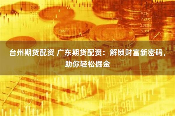 台州期货配资 广东期货配资：解锁财富新密码，助你轻松掘金