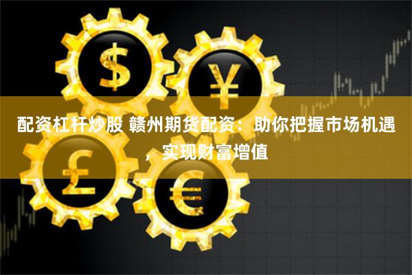 配资杠杆炒股 赣州期货配资：助你把握市场机遇，实现财富增值
