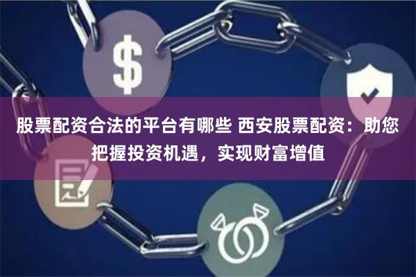股票配资合法的平台有哪些 西安股票配资：助您把握投资机遇，实现财富增值