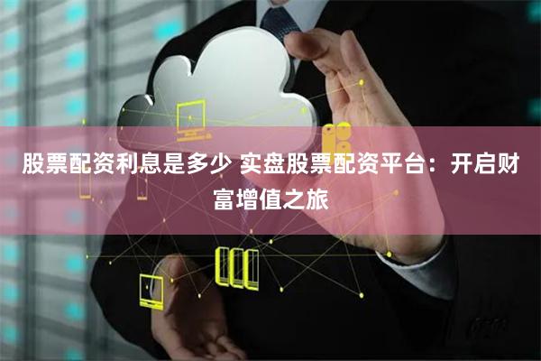 股票配资利息是多少 实盘股票配资平台：开启财富增值之旅