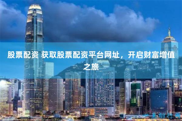 股票配资 获取股票配资平台网址，开启财富增值之旅