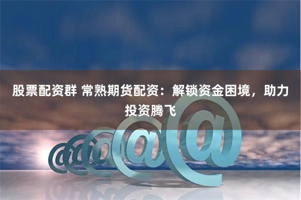 股票配资群 常熟期货配资：解锁资金困境，助力投资腾飞