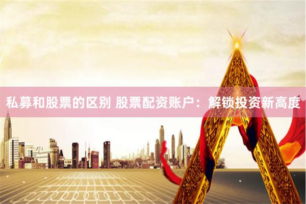私募和股票的区别 股票配资账户：解锁投资新高度