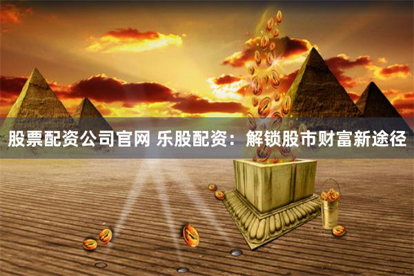 股票配资公司官网 乐股配资：解锁股市财富新途径