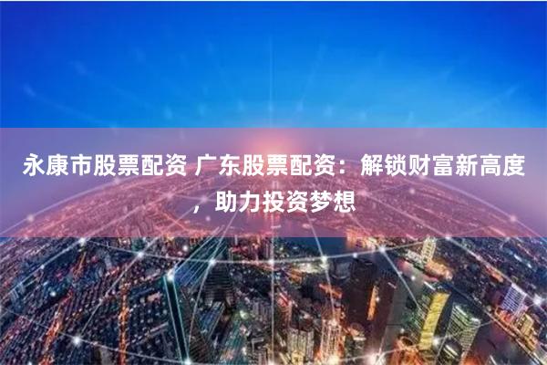 永康市股票配资 广东股票配资：解锁财富新高度，助力投资梦想