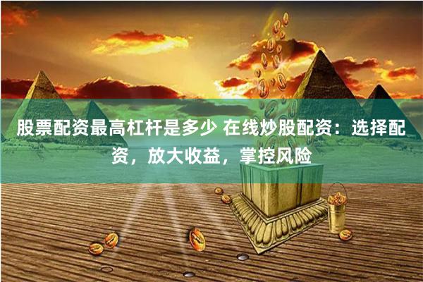 股票配资最高杠杆是多少 在线炒股配资：选择配资，放大收益，掌控风险
