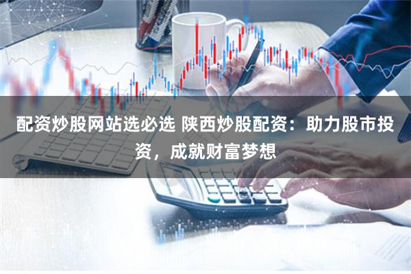 配资炒股网站选必选 陕西炒股配资：助力股市投资，成就财富梦想